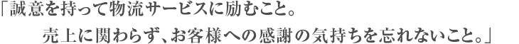 誠意を持って物流サービスに励むこと。売上に関わらず、お客様への感謝の気持ちを忘れないこと。