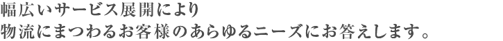 幅広いサービス展開により物流にまつわるお客様のあらゆるニーズにお答えします。